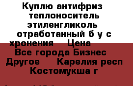  Куплю антифриз, теплоноситель этиленгликоль, отработанный б/у с хронения. › Цена ­ 100 - Все города Бизнес » Другое   . Карелия респ.,Костомукша г.